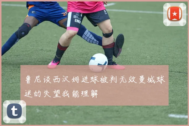 鲁尼谈西汉姆进球被判无效曼城球迷的失望我能理解