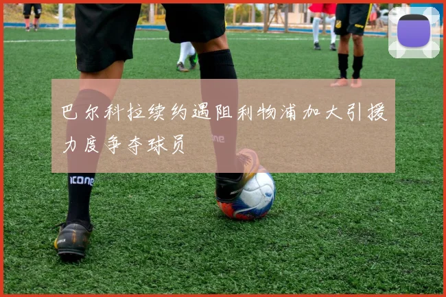 巴尔科拉续约遇阻利物浦加大引援力度争夺球员