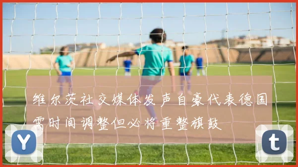 维尔茨社交媒体发声自豪代表德国需时间调整但必将重整旗鼓