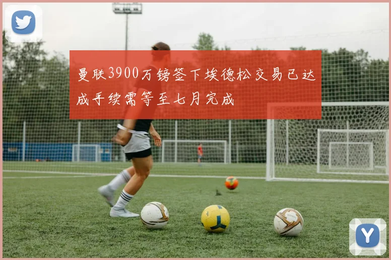 曼联3900万镑签下埃德松交易已达成手续需等至七月完成