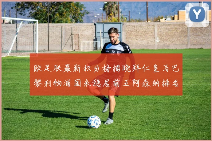 欧足联最新积分榜揭晓拜仁皇马巴黎利物浦国米稳居前五阿森纳排名第七