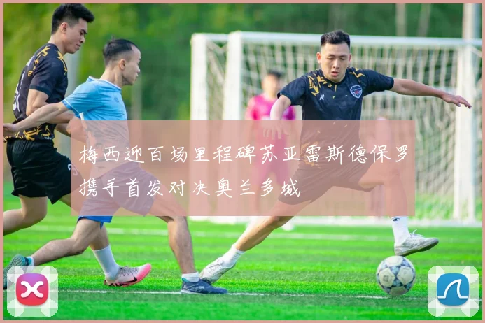 梅西迎百场里程碑苏亚雷斯德保罗携手首发对决奥兰多城