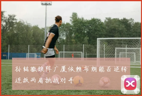 孙铭徽缺阵广厦依赖布朗能否逆转连扳两局挑战对手