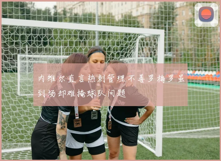 内维尔直言热刺管理不善罗梅罗虽到场却难掩球队问题