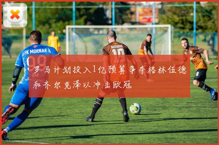 罗马计划投入1亿预算争夺格林伍德和齐尔克泽以冲击欧冠