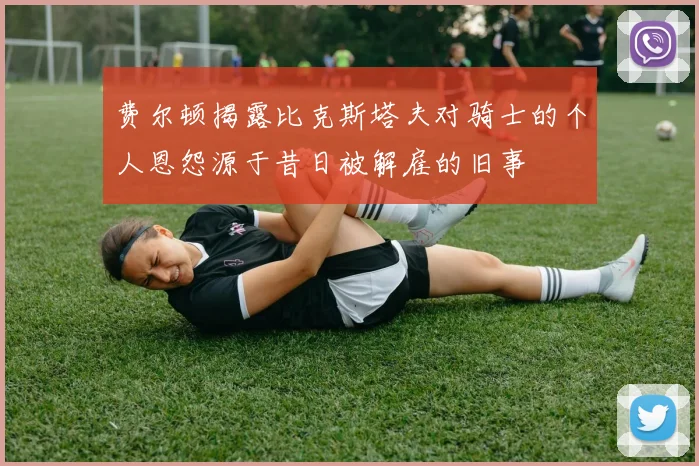 费尔顿揭露比克斯塔夫对骑士的个人恩怨源于昔日被解雇的旧事